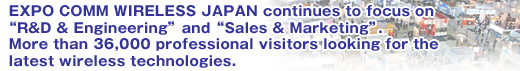 EXPO COMM WIRELESS JAPAN continues to focus on gR&D & Engineeringh and gSales & Marketingh. More than 36,000 professional visitors looking for the latest wireless technologies.
